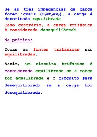 Se as três impedâncias da carga 
forem iguais (Z1=Z2=Z3), a carga é 
denominada equilibrada. 
Caso contrário, a carga trifásica 
é considerada desequilibrada. 
Na prática: 
Todas as fontes trifásicas são 
equilibradas. 
Assim, um circuito trifásico é 
considerado equilibrado se a carga 
for equilibrada e o circuito será 
desequilibrado se a carga for 
desequilibrada. 
 