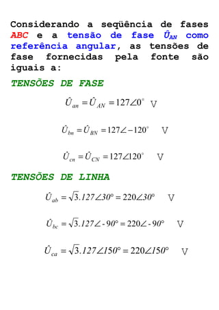 Considerando a seqüência de fases 
ABC e a tensão de fase ÛAN como 
referência angular, as tensões de 
fase fornecidas pela fonte são 
iguais a: 
TENSÕES DE FASE 
= = 127Ð0o Ûan ÛAN V 
o = = 127Ð-120 Ûbn ÛBN V 
o = = 127Ð120 Ûcn ÛCN V 
TENSÕES DE LINHA 
Ûab = .127Ð30° = Ð30° 3 220 V 
Ûbc = 3.127Ð- 90° = 220Ð- 90° V 
Ûca = .127Ð1 0° = Ð1 0° 3 5 220 5 V 
 