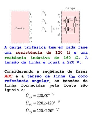B 
C 
b 
c 
N 
carga 
ÎA 
A a 
ÎB 
ÎC 
Z 
Z 
Z 
Îab 
Îbc 
Îca 
fonte 220 V 
A carga trifásica tem em cada fase 
uma resistência de 120 W e uma 
reatância indutiva de 160 W. A 
tensão de linha é igual a 220 V. 
Considerando a seqüência de fases 
ABC e a tensão de linha ÛAB como 
referência angular, as tensões de 
linha fornecidas pela fonte são 
iguais a: 
= 220Ð0° AB Û 
V 
Û = 220Ð-120° BC 
V 
= 220Ð120° CA Û 
V 
 