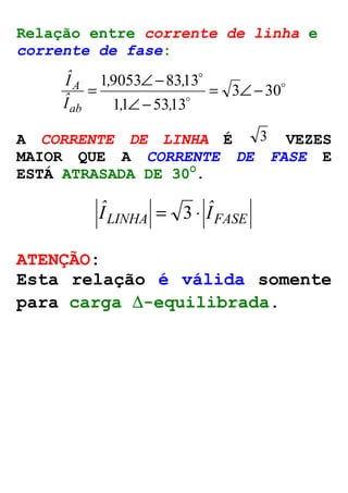 Relação entre corrente de linha e 
corrente de fase: 
o 
= Ð- 
19053 , 8313 , 
= Ð- 
o 
o 
3 30 
Ð- 
11 , 5313 
, 
Iˆ 
ab 
Iˆ 
A 
A CORRENTE DE LINHA É 3 VEZES 
MAIOR QUE A CORRENTE DE FASE E 
ESTÁ ATRASADA DE 30O. 
LINHA IFASE Iˆ = 3 × ˆ 
ATENÇÃO: 
Esta relação é válida somente 
para carga D-equilibrada. 
 