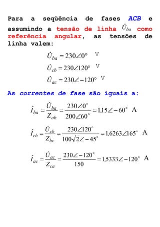 Para a seqüência de fases ACB e 
assumindo a tensão de linha Ûba como 
referência angular, as tensões de 
linha valem: 
Ûba = 230Ð0° 
V 
Ûcb = 230Ð120° 
V 
Ûac = 230Ð-120° 
V 
As correntes de fase são iguais a: 
o 
o 
= = Ð , 
Z 
230 0 = Ð- 
Ð 
o 
115 60 
200 60 
Û 
Iˆ 
ba 
ab 
ba 
A 
o 
= = Ð , 
Z 
230 120 = Ð 
o 
o 
1 6263 165 
Ð- 
100 2 45 
Û 
Iˆ 
cb 
bc 
cb 
A 
o 
230 Ð- 120 o 
= = = , Ð- 
Z 
15333 120 
150 
Û 
Iˆ 
ac 
ca 
ac 
A 
 