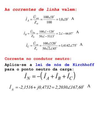 As correntes de linha valem: 
o 
= = 100 Ð 0 o 
= , Ð 
1 0 0 
100 
Û 
an 
Z 
Iˆ 
a 
A 
A 
o 
o 
= = Ð- 
B = Ð- 
o 
2 66 87 
100 120 
50 5313 
, 
Û 
bn 
Z , 
Iˆ 
b 
Ð- 
A 
o 
= = Ð o 
, 
100 120 = Ð 
o 
1 4142 75 
Ð 
50 2 45 
Û 
cn 
Z 
Iˆ 
c 
C 
A 
Corrente no condutor neutro: 
Aplica-se a lei de nós de Kirchhoff 
para o ponto neutro da carga: ( ) ÎN = - ÎA + ÎB + ÎC 
o Î -2,1516 j0,4732 2,2030 167,60 N = + = Ð A 
 