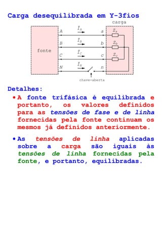 Carga desequilibrada em Y-3fios 
ÎA 
B b 
Zb 
C c Zc 
N 
n 
chave-aberta 
carga 
A a Za 
ÎB 
ÎC 
ÎN 
fonte 
Detalhes: 
· A fonte trifásica é equilibrada e 
portanto, os valores definidos 
para as tensões de fase e de linha 
fornecidas pela fonte continuam os 
mesmos já definidos anteriormente. 
· As tensões de linha aplicadas 
sobre a carga são iguais às 
tensões de linha fornecidas pela 
fonte, e portanto, equilibradas. 
 