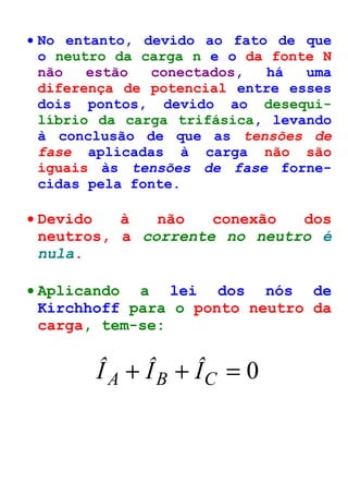 · No entanto, devido ao fato de que 
o neutro da carga n e o da fonte N 
não estão conectados, há uma 
diferença de potencial entre esses 
dois pontos, devido ao desequi-líbrio 
da carga trifásica, levando 
à conclusão de que as tensões de 
fase aplicadas à carga não são 
iguais às tensões de fase forne-cidas 
pela fonte. 
· Devido à não conexão dos 
neutros, a corrente no neutro é 
nula. 
· Aplicando a lei dos nós de 
Kirchhoff para o ponto neutro da 
carga, tem-se: 
Î A + ÎB + ÎC = 0 
 