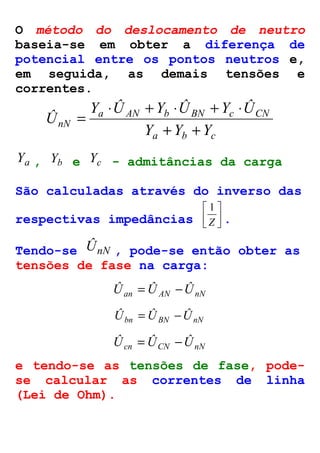 O método do deslocamento de neutro 
baseia-se em obter a diferença de 
potencial entre os pontos neutros e, 
em seguida, as demais tensões e 
correntes. 
× + × + × 
Y Û Y Û Y Û 
a AN b BN c CN 
nN Y Y Y 
a b c 
Û 
+ + 
= 
Ya , Yb e Yc - admitâncias da carga 
São calculadas através do inverso das 
 
 
Z 
respectivas impedâncias  
 
1 
. 
Tendo-se ÛnN , pode-se então obter as 
tensões de fase na carga: 
Ûan =ÛAN -ÛnN 
Ûbn = ÛBN -ÛnN 
Ûcn = ÛCN -ÛnN 
e tendo-se as tensões de fase, pode-se 
calcular as correntes de linha 
(Lei de Ohm). 
 