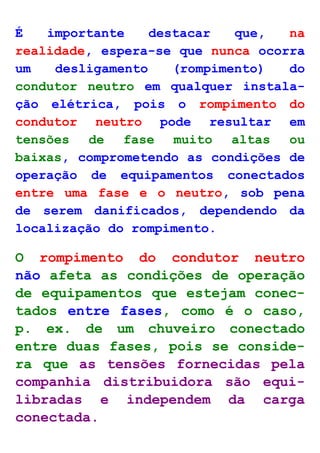 É importante destacar que, na 
realidade, espera-se que nunca ocorra 
um desligamento (rompimento) do 
condutor neutro em qualquer instala-ção 
elétrica, pois o rompimento do 
condutor neutro pode resultar em 
tensões de fase muito altas ou 
baixas, comprometendo as condições de 
operação de equipamentos conectados 
entre uma fase e o neutro, sob pena 
de serem danificados, dependendo da 
localização do rompimento. 
O rompimento do condutor neutro 
não afeta as condições de operação 
de equipamentos que estejam conec-tados 
entre fases, como é o caso, 
p. ex. de um chuveiro conectado 
entre duas fases, pois se conside-ra 
que as tensões fornecidas pela 
companhia distribuidora são equi-libradas 
e independem da carga 
conectada. 
 