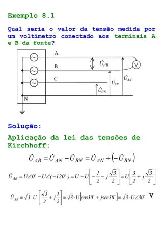Exemplo 8.1 
Qual seria o valor da tensão medida por 
um voltímetro conectado aos terminais A 
e B da fonte? 
A 
B 
C 
N 
ÛAB v 
Û 
Û 
Û 
~ 
~ 
~ 
CN 
BN 
AN 
Solução: 
Aplicação da lei das tensões de 
Kirchhoff: 
( ) ÛAB =ÛAN -ÛBN =ÛAN + -ÛBN 
 
 
 
+ =  
 
 
 
1 
= Ð - Ð - = - - - 
 
3 
2 
j 
3 
2 
U 
3 
2 
j 
2 
o o 
ÛAB U 0 U ( 120 ) U U 
[ o o ] o 3 U cos30 jsen30 3 U 30 
1 
j 
 
ÛAB 3 U = ×  
+ = × Ð 2 
3 
= × + 
2 
 
 
V 
 