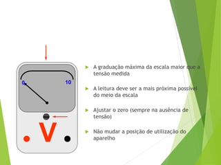 V
0 10
0 10
 A graduação máxima da escala maior que a
tensão medida
 A leitura deve ser a mais próxima possível
do meio da escala
 Ajustar o zero (sempre na ausência de
tensão)
 Não mudar a posição de utilização do
aparelho
 