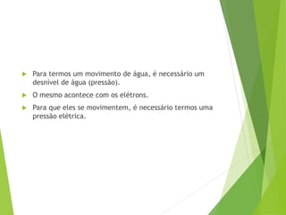  Para termos um movimento de água, é necessário um
desnível de água (pressão).
 O mesmo acontece com os elétrons.
 Para que eles se movimentem, é necessário termos uma
pressão elétrica.
 