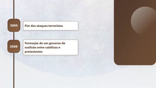 13
Fim dos ataques terroristas
2005
Formação de um governo de
coalizão entre católicos e
protestantes
2008
 