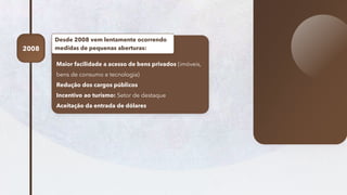42
Maior facilidade a acesso de bens privados (imóveis,
bens de consumo e tecnologia)
Redução dos cargos públicos
Incentivo ao turismo: Setor de destaque
Aceitação da entrada de dólares
Desde 2008 vem lentamente ocorrendo
medidas de pequenas aberturas:
2008
 