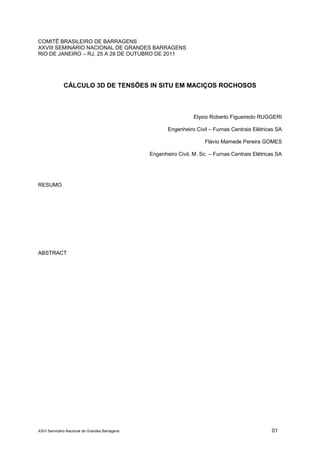 XXVI Seminário Nacional de Grandes Barragens 01
COMITÊ BRASILEIRO DE BARRAGENS
XXVIII SEMINÁRIO NACIONAL DE GRANDES BARRAGENS
RIO DE JANEIRO – RJ, 25 A 28 DE OUTUBRO DE 2011
CÁLCULO 3D DE TENSÕES IN SITU EM MACIÇOS ROCHOSOS
Elysio Roberto Figueiredo RUGGERI
Engenheiro Civil – Furnas Centrais Elétricas SA
Flávio Mamede Pereira GOMES
Engenheiro Civil, M. Sc. – Furnas Centrais Elétricas SA
RESUMO
ABSTRACT
 