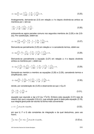 XXVI Seminário Nacional de Grandes Barragens 010
0)
u
r
1v
r
1
r
v
r
1
(
r
e
)2( 2
2
22
2












 , (3.25).
Analogamente, derivando-se (3.5) em relação a  e depois dividindo-se ambos os
membros por r, tem-se:
2
2
2
2
2
v
r
1
r
u
r
1u
r
1e
r
1











, (3.26),
entrevendo-se agora parcelas comuns nos segundos membros de (3.26) e de (3.6-
(b)). Por substituição, obtém-se:
0)
r
u
r
1u
r
1
r
v
r
v
r
1
r
v
(
e
r
1
)2(
2
222
2















 , (3.27).
Derivando-se parcialmente (3.25) em relação a r e cancelando termos, obtém-se:
0)
r
u
r
1u
r
2v
r
2
r
v
(
rr
e
)2( 2
3
2
2
222
3
2
2

















 , (3.28).
Derivando-se parcialmente a equação (3.27) em relação a  e depois dividindo
ambos os membros por r, obtém-se:
0)
r
u
r
1u
r
1v
r
1
r
v
r
1
r
v
(
r
e
r
1
)2( 2
3
2
2
22
2
2
3
2
2
2


















 , (3.29).
Somando-se membro a membro as equações (3.28) e (3.29), cancelando termos e
simplificando, vem:
0)
u
r
1v
r
1
r
v
r
1
(
r
)
e
r
1
r
e
)(2( 2
2
22
2
2
2
22
2















 , (3.30),
donde, por consideração de (3.25) e observando-se que +20:
0
e
r
1
r
e
r
1
r
e
2
2
22
2









(3.31),
equação que equivale a lap e=0 (ou 2
e=0). Embora esta equação (3.31) seja do
mesmo tipo que a equação (3.6-(c)), cuja solução geral é dada pela equação (3.19),
sua integral geral pode ser escrita na forma mais conveniente:
)2Gsen2cosF(
r
1
Ue 2
 , (3.32),
em que U, F e G são constantes de integração e da qual deduzimos, para uso
futuro,
)2senG2cosF(
r
2
)KU(
r
2
)Ke(
r
2
3
 , (3.32.a),
 