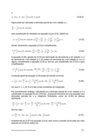 XXVI Seminário Nacional de Grandes Barragens 011
e
)2senG2cosF(
r
1
r)KU(r)Ke(  (3.32.b).
Agora pode ser calculada a derivada parcial de e em relação a r,
)2Gsen2cosF(
r
2
r
e
3



,
para substituição do resultado na equação (a) em (3.6). Obtém-se:
0)]
v
r
1
(
r
2u
r
1
r
u
r
u
r
1
r
u
[)2Gsen2cosF(
r
2
)( 2
2
222
2
3












 , (3.33),
donde, lembrando a equação (3.5-b) e simplificando:
)Ke(
r
2u
r
1
r
u
r
u
r
3
r
u
)2Gsen2cosF(
r
2
2
2
222
2
3












, (3.34).
A equação (3.34), gerada de (3.33) por eliminação da derivada de e em relação a r e
da derivada de v em relação a , só contém as derivadas de u em relação a r e a .
Agora, considerando a equação (3.32-a), tem-se, por substituição em (3.34) e após
simplificações:
2
2
222
2
3
u
r
1
r
u
r
u
r
3
r
u
r
)KU(2
)2Gsen2cosF(
r
12
2













, (3.35).
A solução geral da equação (3.35) pode ser escrita na forma:






 2sen)
r
G
2
2
r
N
Mr(2cos)
r
F
2
2
r
L
Jr(
r
H
r)KU(
2
1
u 33
, (3.36),
em que H, J, L, M, N e G são novas constantes de integração.
Por procedimento análogo, calculando-se a derivada parcial de e em relação a  e
substituição na equação (b) em (3.6) etc., é possível encontrar-se uma equação com
derivadas parciais de v e integrá-la. Entretanto, como de (3.36) se deduza
facilmente:









2sen)
r
G
2
2
r
N3
Mr(2cos)
r
F
2
2
r
L3
Jr(
r
H
r)KU(
2
1
r
u
r 33
,
tem-se, logo:



 2sen)
r
N
Mr(22cos)
r
L
Jr(2r)KU(
r
u
ru 33
, (3.37).
Substituindo-se (3.37) na equação (3.5-a), bem como a parcela r(e-K) pelo seu valor
exposto em (3.32-b); obtém-se:
 