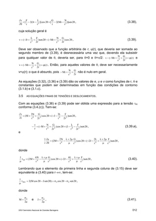 XXVI Seminário Nacional de Grandes Barragens 012



2sen)]
r
N
Mr(2
r
G
[2cos)]
r
L
Jr(2
r
F
[
v
33
, (3.38),
cuja solução geral é
 2cos)
r2
G
r
N
Mr(2sen)
r2
F
r
L
Jr(v 33
, (3.39).
Deve ser observado que a função arbitrária de r, (r), que deveria ser somada ao
segundo membro de (3.39), é desnecessária uma vez que, devendo ela subsistir
para qualquer valor de , deveria ser, para =0 e =/2: )r()
r2
G
r
N
Mr(v 3
 e
)r()
r2
G
r
N
Mr(v 3
 . Então, para aqueles valores de , deve ser necessariamente
v=(r); o que é absurdo, pois
r2
G
r
N
Mr 3
 não é nulo em geral.
As equações (3.32), (3.36) e (3.39) dão os valores de e, u e v como funções de r,  e
constantes que podem ser determinadas em função das condições de contorno
(3.1.b) e (3.1.c).
3.5 AS EQUAÇÕES FINAIS DE TENSÕES E DESLOCAMENTOS.
Com as equações (3.36) e (3.39) pode ser obtida uma expressão para a tensão r
conforme (3.4.(c)). Tem-se:



2sen)
r2
F
r
L3
J(2cos)
r2
G
r
N3
M(
r
v
2424
,
 2sen)
r2
F
r
L
J(2cos)
r2
G
r
N
M(
r
v
2424
, (3.39.a),
e









2sen)
r
F2
r
L2
J2(2cos)
r
G2
r
N2
M2(
u
r
1
2424
,
donde








 2sen)
r
F
r
L6
J2(2cos)
r
G
r
N6
M2(
1
2424r , (3.40).
Lembrando que o elemento da primeira linha e segunda coluna de (3.15) deve ser
equivalente a (3.40) para r, tem-se:


 2sen2cos)2senJ2cosM(2
1
23r ,
donde



2
M 3
e



2
J 2
, (3.41).
 