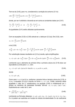XXVI Seminário Nacional de Grandes Barragens 013
Tem-se de (3.40), para r=a, considerando a condição de contorno (3.1-b):
02sen)
a
F
a
L6
J2(2cos)
a
G
a
N6
M2( 2424






 ,
donde, por ser  arbitrário e levando-se em conta as constantes dadas por (3.41):
0
a
G
a
N6
24
3






e 0
a
F
a
L6
24
2






 , (3.42).
As igualdades (3.41) serão utilizadas oportunamente.
*
Com as equações (3.32) e (3.36) calcula-se r dada por (3.3.(a)). De (3.32), vem:




 2sen
r
G
2cos
r
F
Ue 22
;
e de (3.36):









 2sen)
r
G
2
2
r
N3
M(22cos)
r
F
2
2
r
L3
J(2
r
H
2)KU(
r
u
2 24242
.
Por substituição desses resultados em (3.3.a) resulta, após simplificações:
 2sen]
r
G
)(2)
r
N3
M(2[2cos]
r
F
)(2)
r
L3
J(2[
r
H
2KU)( 24242r , (3.43).
Lembrando que o elemento da primeira linha e primeira coluna de (3.16) deve ser
equivalente a (3.43) para r, vem:
  2sen2cos)2Msen2cosJ(2KU)( 321r , (3.44),
donde
KU)(1  , (3.45).
Como para r é e=U e, conforme a terceira linha e terceira coluna de (3.16), é
=4, a equação (3.3.(c)) é escrita na forma K2U4  . Então, extraindo desta
igualdade o valor de U, substituindo-o na equação (3.45) e multiplicando por 
ambos os membros da expressão formada, tem-se: K)K2)(( 41  .
Explicitando-se o valor de K, vem:
14
)23()23(
)(
K 





 , (3.46).
Lembrando as fórmulas clássicas: )23(E)(  , )23(2E  e  2)21( ,
K e U podem ser explícitas em função do módulo de elasticidade E e do coeficiente
 