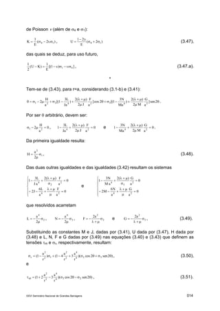 XXVI Seminário Nacional de Grandes Barragens 014
de Poisson  (além de 4 e 1):
)2(
E
1
K 14  , )2(
E
21
U 14 

 (3.47),
das quais se deduz, para uso futuro,
])1[(
E
1
)KU(
2
1
41  , (3.47.a).
*
Tem-se de (3.43), para r=a, considerando (3.1-b) e (3.41):






 2sen]
a
G
M2
)(2
)
Ma
N3
1[(2cos]
a
F
J2
)(2
)
Ja
L3
1[(
a
H
20 24324221 .
Por ser  arbitrário, devem ser:
0
a
H
2 21  , 0
a
F
J2
)(2
Ja
L3
1 24



 e 0
a
G
M2
)(2
Ma
N3
1 24



 .
Da primeira igualdade resulta:
1
2
2
a
H 

 , (3.48).
Das duas outras igualdades e das igualdades (3.42) resultam os sistemas















0
a
F
a
L6
J2
0
a
F)(2
aJ
L3
1
24
2
2
4
e















0
a
G
a
N6
M2
0
a
G)(2
aM
N3
1
24
2
3
4
que resolvidos acarretam
2
4
2
a
L 

 , 3
4
2
a
N 

 , 2
2
a2
F 

 e 3
2
a2
G 

 , (3.49).
Substituindo as constantes M e J, dadas por (3.41), U dada por (3.47), H dada por
(3.48) e L, N, F e G dadas por (3.49) nas equações (3.40) e (3.43) que definem as
tensões r e r, respectivamente, resultam:
)2sen2cos)(
r
a
3
r
a
41()
r
a
1( 324
4
2
2
12
2
r  , (3.50),
e
)2sen2cos)(
r
a
3
r
a
21( 234
4
2
2
r   , (3.51).
 