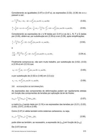 XXVI Seminário Nacional de Grandes Barragens 015
Considerando as igualdades (3.47) e (3.47.a), as expressões (3.32), (3.36) de e e u
passam a ser:
)]2sen2cos(
r
a
)1(42[
E
21
e 322
2
14 

 (3.52),
)2sen2cos(]
r
a
)1(4
r
a
1[
E
1
E
1
]
r
a
)1()1[(
E
1
r
u
422
2
4
4
412
2


 , (3.53).
Considerando as expressões de J e M dadas por (3.41) e as de L, N, F e G dadas
por (3.49), obtém-se, por substituição em (3.39.a) e em (3.38), após simplificações:
)2sen2cos(]
r
a
)21(2
r
a
1[
E
1
r
v
232
2
4
4


 , (3.54),
e
)2cos2sen(]
r
a
)21(2
r
a
1[
E
)1(2v
r
1
232
2
4
4





, (3.54.a),
Finalmente comprova-se, não sem muito trabalho, por substituição de (3.52), (3.53)
e (3.54.a) em (3.3.b) que
)2sen2cos)(
r
a
31()
r
a
1( 324
4
12
2
 , (3.55);
e por substituição de (3.52) e (3.46) em (3.3.(c)):
)2sen2cos(
r
a
4 322
2
4  , (3.56).
3.6 AS EQUAÇÕES DE DEFORMAÇÕES.
As expressões das componentes de deformações podem ser rapidamente obtidas
em função das componentes de tensões por aplicação da lei de Hooke:
[I]][Tr
E
][
E
1
][ rrr  



 , (3.57),
a matriz [r] sendo dada por (3.16) e as expressões das tensões por (3.21), (3.22),
(3.50), (3.51), (3.55) e (3.56).
Como (3.57) é válida também entre sistemas cartesianos, ou seja,
[I]][Tr
E
][
E
1
][ xyzxyzxyz 



 , (3.58),
pode obter-se também, se necessário, a expressão de [xyz] em função de [xyz].
De (3.57) tem-se:
 