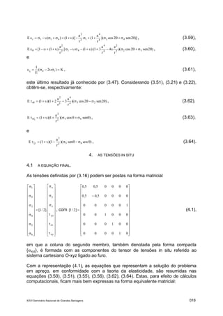 XXVI Seminário Nacional de Grandes Barragens 016
)]2sen2cos)(
r
a
1(
r
a
[)1()(E 424
4
12
2
411r  , (3.59),
)2sen2cos)(
r
a
4
r
a
31()1(]
r
a
)1(1[E 322
2
4
4
412
2
 , (3.60),
e
K)2(
E
1
14  , (3.61),
este último resultado já conhecido por (3.47). Considerando (3.51), (3.21) e (3.22),
obtêm-se, respectivamente:
)2sen2cos)(
r
a
3
r
a
21)(1(E 234
4
2
2
r   , (3.62).
)sencos)(
r
a
1)(1(E 652
2
 , (3.63),
e
)cossen)(
r
a
1)(1(E 652
2
r  , (3.64).
4. AS TENSÕES IN SITU
4.1 A EQUAÇÃO FINAL.
As tensões definidas por (3.16) podem ser postas na forma matricial









































































xy
zx
yz
z
y
x
6
5
4
3
2
1
].2/1[ , com .
010000
001000
000100
100000
00005,05,0
00005,05,0
]2/1[































 (4.1),
em que a coluna do segundo membro, também denotada pela forma compacta
{xyz}, é formada com as componentes do tensor de tensões in situ referido ao
sistema cartesiano O-xyz ligado ao furo.
Com a representação (4.1), as equações que representam a solução do problema
em apreço, em conformidade com a teoria da elasticidade, são resumidas nas
equações (3.50), (3.51), (3.55), (3.56), (3.62), (3.64). Estas, para efeito de cálculos
computacionais, ficam mais bem expressas na forma equivalente matricial:
 