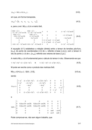 XXVI Seminário Nacional de Grandes Barragens 017
}).{,,(M}{ xyzr   , (4.2),
em que, em forma transposta,
   rrr
T
r }{ , (4.3),
e, para =a/r, M(,,) é a matriz 6x6,






































2cos)321(0002sen)321(5,02sen)321(5,0
0cos)1(sen)1(000
0sen)1(cos)1(000
2sen40012cos22cos2
2sen)31(000
]2cos)31(
)1[(5,0
]2cos)31(5,0
)1[(5,0
2sen)341(000
]2cos)341(
)1[(5,0
]2cos)341(
)1[(5,0
424242
22
22
222
4
4
2
4
2
42
42
2
42
2
, (4.4).
A equação (4.1) estabelece a relação (direta) entre o tensor de tensões pós-furo,
[r], do ponto de coordenadas (r,) de , referido à base {  ˆ,ˆ,ˆr }, com o tensor in
situ do ponto (,) de , [xyz], referido aos vetores de base { kji ˆ,ˆ,ˆ }.
A matriz M(,,) é fundamental para o cálculo do tensor in situ. Observando-se que
)31)(1(341 2242
 e )31)(1(321 2242
 , (4.5),
M pode ser escrita como o produto das matrizes 6x6:
M(,,)=L(,) . Q() . [1/2], (4.5.a),
sendo



























000)31)(1()31)(1(0
010000
100000
001440
000)31()31(1
000)31)(1()31)(1(1
),(L
2222
2
2
22
442
22222
, (4.6),
e

























sencos0000
cossen0000
001000
000)2sen2(cos5,0)2sen2(cos5,00
000)2sen2(cos5,0)2sen2(cos5,00
000001
)(Q , (4.7),
Pode comprovar-se, não sem algum trabalho, que
 