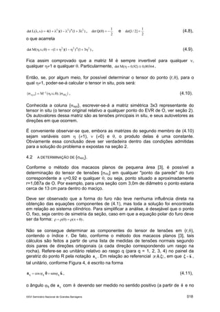 XXVI Seminário Nacional de Grandes Barragens 018
)31()1)(1(4),(Ldet 2422
 ,
2
1
)(Qdet  e
2
1
]2/1det[  (4.8),
o que acarreta
)31()1)(1(),,(Mdet 2422
 , (4.9).
Fica assim comprovado que a matriz M é sempre invertivel para qualquer ,
qualquer 1 e qualquer . Particularmente, 00364,0)92,0(Mdet  .
Então, se, por algum meio, for possível determinar o tensor do ponto (r,), para o
qual 1, poder-se-á calcular o tensor in situ, pois será:
}).{,,(M}{ r
1
xyz 
  , (4.10).
Conhecida a coluna {xyz}, escrever-se-á a matriz simétrica 3x3 representante do
tensor in situ (o tensor original relativo a qualquer ponto do EVR de O, ver seção 2).
Os autovalores dessa matriz são as tensões principais in situ, e seus autovetores as
direções em que ocorrem.
É conveniente observar-se que, embora as matrizes do segundo membro de (4.10)
sejam variáveis com  (1),  (0) e , o produto delas é uma constante.
Obviamente essa conclusão deve ser verdadeira dentro das condições admitidas
para a solução do problema e expostas na seção 2.
4.2 A DETERMINAÇÃO DE {R}.
Conforme o método dos macacos planos de pequena área [3], é possível a
determinação do tensor de tensões [r] em qualquer "ponto da parede" do furo
correspondente a =0,92 e qualquer , ou seja, ponto situado a aproximadamente
r=1,087a de O. Por exemplo, para uma seção com 3,0m de diâmetro o ponto estaria
cerca de 13 cm para dentro do maciço.
Deve ser observado que a forma do furo não teve nenhuma influência direta na
obtenção das equações componentes de (4.1), mas toda a solução foi encontrada
em relação ao sistema cilíndrico. Para simplificar a análise, é desejável que o ponto
O, fixo, seja centro de simetria da seção, caso em que a equação polar do furo deve
ser da forma: )()(  .
Não se consegue determinar as componentes do tensor de tensões em (r,),
contendo o índice r. De fato, conforme o método dos macacos planos [3], tais
cálculos são feitos a partir de uma lista de medidas de tensões normais segundo
dois pares de direções ortogonais (a cada direção correspondendo um rasgo na
rocha). Refere-se ao unitário relativo ao rasgo q (para q = 1, 2, 3, 4) no painel da
geratriz do ponto R pela notação qˆn . Em relação ao referencial }ˆ,ˆ,ˆ{ r , em que kˆˆ  ,
tal unitário, conforme Figura 4, é escrito na forma
kn ˆsenˆcosˆ qqq   , (4.11),
o ângulo q de qˆn com ˆ devendo ser medido no sentido positivo (a partir de ˆ e no
 