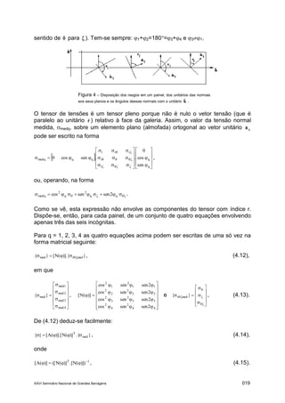 XXVI Seminário Nacional de Grandes Barragens 019
sentido de ˆ para ˆ ). Tem-se sempre: 1+2=180=3+4 e 31.
Figura 4 – Disposição dos rasgos em um painel, dos unitários das normais
aos seus planos e os ângulos dessas normais com o unitário kˆ .
O tensor de tensões é um tensor pleno porque não é nulo o vetor tensão (que é
paralelo ao unitário rˆ ) relativo à face da galeria. Assim, o valor da tensão normal
medida, medq, sobre um elemento plano (almofada) ortogonal ao vetor unitário qˆn
pode ser escrito na forma
 





























q
q
r
r
rrr
qqmedq
sen
cos
0
..sencos0 ,
ou, operando, na forma
  2sensencos qq
2
q
2
medq .
Como se vê, esta expressão não envolve as componentes do tensor com índice r.
Dispõe-se, então, para cada painel, de um conjunto de quatro equações envolvendo
apenas três das seis incógnitas.
Para q = 1, 2, 3, 4 as quatro equações acima podem ser escritas de uma só vez na
forma matricial seguinte:
})].{(N[}{ medrmed  , (4.12),
em que

















4med
3med
2med
1med
med }{ ,



















44
2
4
2
33
2
3
2
22
2
2
2
11
2
1
2
2sensencos
2sensencos
2sensencos
2sensencos
)](N[ e

















 }{ medr , (4.13).
De (4.12) deduz-se facilmente:
}.{)](N)].[(A[}{ med
T
 , (4.14),
onde
1T
)])(N.[)](N([)](A[ 
 , (4.15).
 