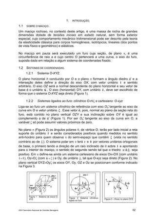 XXVI Seminário Nacional de Grandes Barragens 02
1. INTRODUÇÃO.
1.1 SOBRE O MACIÇO.
Um maciço rochoso, no contexto deste artigo, é uma massa de rocha de grandes
dimensões dotada de tensões iniciais em estado natural, sem forma exterior
especial, cujo comportamento mecânico tridimensional pode ser descrito pela teoria
da elasticidade clássica para corpos homogêneos, isotrópicos, lineares (dos pontos
de vista físico e geométrico) e elásticos.
No maciço em pauta será executado um furo cuja seção, de plano , é uma
circunferência de raio a e cujo centro O pertencerá a uma curva, o eixo do furo,
suposta dada em relação a algum sistema de coordenadas fixado.
1.2 SISTEMAS DE COORDENADAS.
1.2.1 Sistema O-XYZ.
O plano horizontal h conduzido por O e o plano  formam o ângulo diedro ' e a
interseção deles define a direção do eixo OX, com vetor unitário Iˆ e sentido
arbitrário. O eixo OZ será a normal descendente do plano horizontal e seu vetor de
base é o unitário Kˆ . O eixo (horizontal) OY, com unitário Jˆ , deve ser escolhido de
forma que o sistema O-XYZ seja direto (Figura 1).
1.2.2 Sistemas ligados ao furo: cilíndrico O-r e cartesiano: O-xyz
Liga-se ao furo um sistema cilíndrico de referência com eixo O tangente ao eixo da
curva em O e vetor unitário ˆ . Esse vetor é, pois, normal ao plano da seção reta do
furo, está contido no plano vertical OZY e sua inclinação sobre OY é igual ao
complemento  de ' (Figura 1). Por ser O tangente ao eixo da curva em O, a
variável  só pode assumir valores próximos de zero.
No plano  (Figura 2) os ângulos polares , de vértice O, terão por lado inicial a reta
suporte do unitário Iˆ e serão considerados positivos quando medidos no sentido
anti-horário para quem observa  do semi-espaço que contém ˆ (vista no sentido
contrário ao de ˆ ). O sistema polar em  terá rˆ e ˆ por vetores unitários ortogonais
de base, o primeiro tendo a direção de um raio inclinado de  sobre Iˆ e apontando
para o interior do maciço, o sentido do segundo sendo tal que o triedro }ˆ,ˆ,ˆ{ r seja
positivo. Em  define-se ainda um sistema cartesiano de eixos OxOX (com unitário
Ii ˆˆ  ), OzO (com  ˆˆk ) e Oy, de unitário jˆ , tal que O-xyz seja direto (Figura 2). No
plano vertical OYZOy os eixos OY, Oy, OZ e Oz se posicionam conforme indicado
na Figura 3.
Figura 1 - Sistema de eixos O-
XYZ
Figura 2 Sistema cilíndrico
ligado ao furo
Figura 3 – Eixos no plano OYZ
 