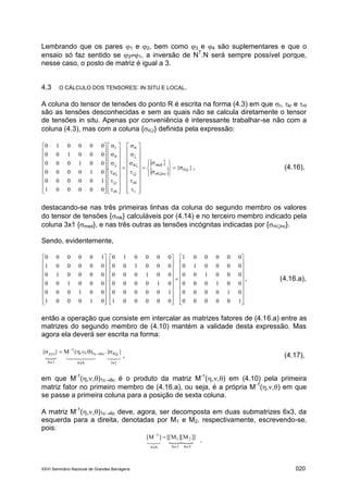 XXVI Seminário Nacional de Grandes Barragens 020
Lembrando que os pares 1 e 2, bem como 3 e 4 são suplementares e que o
ensaio só faz sentido se 31, a inversão de NT
.N será sempre possível porque,
nesse caso, o posto de matriz é igual a 3.
4.3 O CÁLCULO DOS TENSORES: IN SITU E LOCAL.
A coluna do tensor de tensões do ponto R é escrita na forma (4.3) em que r, kr e r
são as tensões desconhecidas e sem as quais não se calcula diretamente o tensor
de tensões in situ. Apenas por conveniência é interessante trabalhar-se não com a
coluna (4.3), mas com a coluna {r} definida pela expressão:
 
  }{.
000001
100000
010000
001000
000100
000010
r
incr
med
r
r
r
r
r
r































































































, (4.16),
destacando-se nas três primeiras linhas da coluna do segundo membro os valores
do tensor de tensões {rk} calculáveis por (4.14) e no terceiro membro indicado pela
coluna 3x1 {med}, e nas três outras as tensões incógnitas indicadas por {rinc}.
Sendo, evidentemente,





























































100000
010000
001000
000100
000010
000001
000001
100000
010000
001000
000100
000010
.
010001
001000
000100
000010
000001
100000
, (4.16.a),
então a operação que consiste em intercalar as matrizes fatores de (4.16.a) entre as
matrizes do segundo membro de (4.10) mantém a validade desta expressão. Mas
agora ela deverá ser escrita na forma:
 
1x36x66x1
r6cc1
1
xyz }.{),,(M}{ 


, (4.17),
em que M-1
(,,)1c6c é o produto da matriz M-1
(,,) em (4.10) pela primeira
matriz fator no primeiro membro de (4.16.a), ou seja, é a própria M-1
(,,) em que
se passe a primeira coluna para a posição de sexta coluna.
A matriz M-1
(,,)1c6c deve, agora, ser decomposta em duas submatrizes 6x3, da
esquerda para a direita, denotadas por M1 e M2, respectivamente, escrevendo-se,
pois:

]]M][M[[]M[
6x36x36x6
21
1


.
 