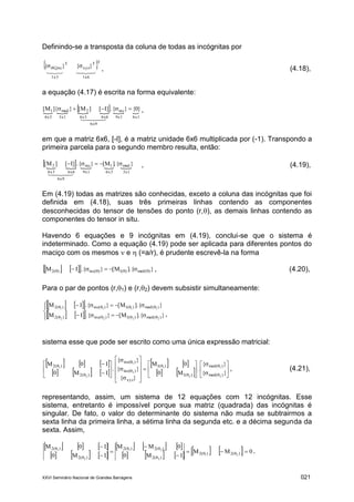 XXVI Seminário Nacional de Grandes Barragens 021
Definindo-se a transposta da coluna de todas as incógnitas por
 

1x61x3
TT
xyz
T
incr }{}{   , (4.18),
a equação (4.17) é escrita na forma equivalente:
      

6x9
6x19x16x66x33x16x3
inc2med1 }0{}{.]I[]M[}]{M[  ,
em que a matriz 6x6, [-I], é a matriz unidade 6x6 multiplicada por (-1). Transpondo a
primeira parcela para o segundo membro resulta, então:
     

6x9
3x16x39x16x66x3
med1inc2 }{.]M[}{.]I[]M[  , (4.19),
Em (4.19) todas as matrizes são conhecidas, exceto a coluna das incógnitas que foi
definida em (4.18), suas três primeiras linhas contendo as componentes
desconhecidas do tensor de tensões do ponto (r,), as demais linhas contendo as
componentes do tensor in situ.
Havendo 6 equações e 9 incógnitas em (4.19), conclui-se que o sistema é
indeterminado. Como a equação (4.19) pode ser aplicada para diferentes pontos do
maciço com os mesmos  e  (=a/r), é prudente escrevê-la na forma
     }].{M[}{.IM )(med)(1)(inc)(2   , (4.20),
Para o par de pontos (r,1) e (r,2) devem subsistir simultaneamente:
    
     }].{M[}{.IM
}].{M[}{.IM
)(med)(1)(inc)(2
)(med)(1)(inc)(2
2222
1111








,
sistema esse que pode ser escrito como uma única expressão matricial:
     
     
   
    











































}{
}{
.
M0
0M
}{
}{
}{
.
IM0
I0M
)med(
)med(
)(1
)(1
xyz
)inc(
)inc(
)(2
)(2
2
1
2
1
2
1
2
1
, (4.21),
representando, assim, um sistema de 12 equações com 12 incógnitas. Esse
sistema, entretanto é impossível porque sua matriz (quadrada) das incógnitas é
singular. De fato, o valor do determinante do sistema não muda se subtrairmos a
sexta linha da primeira linha, a sétima linha da segunda etc. e a décima segunda da
sexta. Assim,
     
     
     
          0MM
IM0
0MM
IM0
I0M
)(2)(2
)(2
)(2)(2
)(2
)(2
21
2
21
2
1











.
 
