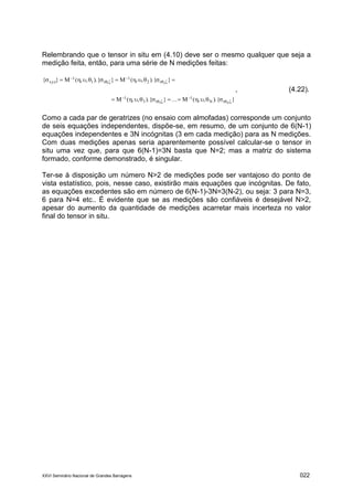 XXVI Seminário Nacional de Grandes Barragens 022
Relembrando que o tensor in situ em (4.10) deve ser o mesmo qualquer que seja a
medição feita, então, para uma série de N medições feitas:
}).{,,(M...}).{,,(M
}).{,,(M}).{,,(M}{
N3
21
rN
1
r3
1
r2
1
r1
1
xyz










, (4.22).
Como a cada par de geratrizes (no ensaio com almofadas) corresponde um conjunto
de seis equações independentes, dispõe-se, em resumo, de um conjunto de 6(N-1)
equações independentes e 3N incógnitas (3 em cada medição) para as N medições.
Com duas medições apenas seria aparentemente possível calcular-se o tensor in
situ uma vez que, para que 6(N-1)=3N basta que N=2; mas a matriz do sistema
formado, conforme demonstrado, é singular.
Ter-se à disposição um número N>2 de medições pode ser vantajoso do ponto de
vista estatístico, pois, nesse caso, existirão mais equações que incógnitas. De fato,
as equações excedentes são em número de 6(N-1)-3N=3(N-2), ou seja: 3 para N=3,
6 para N=4 etc.. É evidente que se as medições são confiáveis é desejável N>2,
apesar do aumento da quantidade de medições acarretar mais incerteza no valor
final do tensor in situ.
 