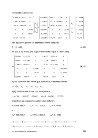 XXVI Seminário Nacional de Grandes Barragens 024
resultando as equações:
























































































8027,26
27889,5
7444,12
17047,7
5403,31
1456,85
.
053109,055129,4
01484,600
49143,200
0552755,026871,3
0395049,08662,11
074571,39688,20
r
r
1r
=






















































































975,106
1454,14
85922,5
8788,15
834,339
884,125
.
00845,2975,106
49143,200
01484,600
0253162,049707,1
0180933,01324,13
071554,196337,8
2r
2r
2r
.
Tais equações podem ser escritas na forma compacta
S . {s} = {A}, (4.11),
em que S é a matriz 6x6 (cujo determinante é igual a –0,591039),





































00845,2975,106053109,055129,4
49143,20001484,600
01484,60049143,200
0253162,049707,10552755,026871,3
0180933,01324,130395049,08662,11
071554,196337,8074571,39688,20
S , (4.12),
{s} é a coluna de seis linhas que, transposta, é escrita na forma
 2r2r2r1r1r1r
T
}s{   ,
e {A} a coluna de 6 linhas cuja transposta é:
 7777,13342429,1988518,604927,232937,3087384,40  .
Encontram-se os seguintes valores (em kgf/cm2
):
r1=-536.995,0 r1=11.731.900,0 r1=-2,35175
e
r2=-536.995,0 r2=29.373.500,0 r2=-2,11883
1.12602 10
7
, 6.37212 10
6
, 1.75527 10
6
, 2.92292 10
7
, 7.05655 10
7
, 2.44405 10
6
4.81341 10
6
, 7.05235 10
6
, 803938. , 1.76677 10
8
, 7.3182 10
7
, 1.11948 10
6
 