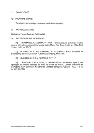 XXVI Seminário Nacional de Grandes Barragens 026
11 CONCLUSÕES
12 PALAVRAS-CHAVE
Tensões in situ, maciços rochosos, medição de tensões
13 AGRADECIMENTOS
Gratidão a Furnas Centrais Elétricas SA.
14 REFERÊNCIA BIBLIOGRÁFICAS
[1] HIRAMATSU, Y. and OKA, Y. (1962) – "Stress around a shaft ou level in
ground with a three-dimensional stress state", Mem. Fac. Engr. Kyoto, V., XXIV, Part
1, Jan. 1962, pp. 56-76.
[2].....HUGHES, W. F. and GAYLORD, E. W. (1964) – "Basic Equations of
Engineering Science", Schaum Publishing Company, New York.
[3] RUGGERI, E. R. F. e PORFÌRIO, N. T. = "
[4] RUGGERI, E. R. F. (2005) – "Tensões in situ, em estado triplo" (Uma
aplicação ao maciço rochoso da UHE de Serra da Mesa), Comitê Brasileiro de
Barragens. XXVI Seminário Nacional de Grandes Barragens, Goiânia – GO, 11 a 15
de abril de 2005.
 