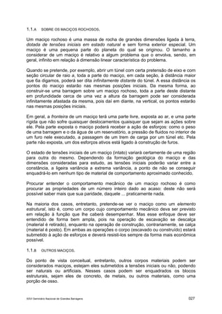 XXVI Seminário Nacional de Grandes Barragens 027
1.1.A SOBRE OS MACIÇOS ROCHOSOS.
Um maciço rochoso é uma massa de rocha de grandes dimensões ligada à terra,
dotada de tensões iniciais em estado natural e sem forma exterior especial. Um
maciço é uma pequena parte do planeta do qual se originou. O tamanho a
considerar de um maciço é relativo a algum problema que o envolva, sendo, em
geral, infinito em relação à dimensão linear característica do problema.
Quando se pretende, por exemplo, abrir um túnel com certa pretensão de eixo e com
seção circular de raio a, toda a parte do maciço, em cada seção, à distância maior
que 6a digamos, poderá ser dita infinitamente distante do túnel. A essa distância os
pontos do maciço estarão nas mesmas posições iniciais. Da mesma forma, ao
construir-se uma barragem sobre um maciço rochoso, toda a parte deste distante
em profundidade cerca de uma vez a altura da barragem pode ser considerada
infinitamente afastada da mesma, pois daí em diante, na vertical, os pontos estarão
nas mesmas posições iniciais.
Em geral, a fronteira de um maciço terá uma parte livre, exposta ao ar, e uma parte
rígida que não sofre quaisquer deslocamentos quaisquer que sejam as ações sobre
ele. Pela parte exposta o maciço poderá receber a ação de esforços: como o peso
de uma barragem e o da água de um reservatório, a pressão de fluidos no interior de
um furo nele executado, a passagem de um trem de carga por um túnel etc. Pela
parte não exposta, um dos esforços ativos está ligado à construção de furos.
O estado de tensões iniciais de um maciço (intato) variará certamente de uma região
para outra do mesmo. Dependendo da formação geológica do maciço e das
dimensões consideradas para estudo, as tensões iniciais poderão variar entre a
constância, a ligeira variância a extrema variância, a ponto de não se conseguir
enquadrá-lo em nenhum tipo de material de comportamento aproximado conhecido.
Procurar entender o comportamento mecânico de um maciço rochoso é como
procurar as propriedades de um número inteiro dado ao acaso: deste não será
possível saber mais que sua paridade, daquele ... praticamente nada.
Na maioria dos casos, entretanto, pretende-se ver o maciço como um elemento
estrutural, isto é, como um corpo cujo comportamento mecânico deva ser previsto
em relação à função que lhe caberá desempenhar. Mas esse enfoque deve ser
entendido de forma bem ampla, pois na operação de escavação se descalça
(material é retirado), enquanto na operação de construção, contrariamente, se calça
(material é posto). Em ambas as operações o corpo (escavado ou construído) estará
submetido à ação de esforços e deverá resisti-los sempre da forma mais econômica
possível.
1.1.B OUTROS MACIÇOS.
Do ponto de vista conceitual, entretanto, outros corpos materiais podem ser
considerados maciços, estejam eles submetidos a tensões iniciais ou não, podendo
ser naturais ou artificiais. Nesses casos podem ser enquadrados os blocos
estruturais, sejam eles de concreto, de metais, ou outros materiais, como uma
porção de osso.
 