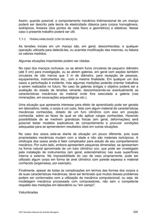 XXVI Seminário Nacional de Grandes Barragens 028
Assim, quando possível, o comportamento mecânico tridimensional de um maciço
poderá ser descrito pela teoria da elasticidade clássica para corpos homogêneos,
isotrópicos, lineares (dos pontos de vista físico e geométrico) e elásticos. Nesse
caso o presente trabalho poderá ser útil.
1.1.C TRABALHABILIDADE COM OS MACIÇOS.
As tensões iniciais em um maciço são, em geral, desconhecidas; e qualquer
operação utilizada para detectá-las, ou acarreta modificação das mesmas, ou falseia
os valores medidos.
Algumas situações importantes podem ser citadas.
No caso dos maciços rochosos, ou se abrem furos circulares de pequeno diâmetro
(até 5 cm) para investigação, ou se abrem galerias, em geral com seções também
circulares de não menos que 3 m de diâmetro, para recepção de pessoas,
equipamentos, instrumentos etc., com a mesma finalidade. Em qualquer um dos
casos a perturbação é evidente, mas algumas medições poderão orientar trabalhos
a serem realizados no futuro. No caso de galerias antigas o objetivo poderá ser a
avaliação do estado de tensões reinante, desconhecendo-se eventualmente as
características mecânicas do material onde fora executada a galeria (nas
minerações, em escavações arqueológicas etc.).
Uma situação que apresenta interesse para efeito de aprendizado pode ser gerada
em laboratório; nesta, o corpo é um cubo, feito com algum material de características
mecânicas conhecidas, dotado de um furo cilíndrico com eixo em posição
conhecida, sobre as faces do qual se vão aplicar cargas conhecidas. Havendo
possibilidade de se medirem grandezas físicas (em geral, deformações) será
possível testar modelos explicativos de comportamento e procurar condições
adequadas para se apreenderem resultados úteis em outras situações.
No caso dos ossos esta-se diante de situação um pouco diferente, pois suas
propriedades mecânicas mudam com a idade e não são materiais isotrópicos. A
ortotropia dos ossos ainda é fator complicador para estudo de seu comportamento
mecânico. Por outro lado, embora apresentem pequenas dimensões, se apresentam
na forma natural aproximada de um tubo cilíndrico oco, que pode ser investigado
pela instalação de instrumentos (em geral, extensômetros) nas suas superfícies
interna e externa. Na impossibilidade do uso de osso propriamente, pode ser
utilizado algum corpo em forma de anel cilíndrico com parede espessa e material
conhecido (argamassa, por exemplo).
Finalmente, apesar de todas as complicações em termos das formas dos corpos e
de suas características mecânicas, deve ser lembrado que muitos desses problemas
podem ser contornados com a utilização da mecânica computacional, ou seja, de
modelagem mecânica processada com computadores, não sem o competente
respaldo das medições em laboratório ou "em campo".
Vislumbradas
 