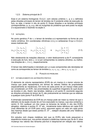 XXVI Seminário Nacional de Grandes Barragens 03
1.2.3 Sistema principal de O
Esse é um sistema triortogonal, O-x’y’z’, com vetores unitários lˆ , mˆ e nˆ definidos
pelas direções principais do tensor de tensões de O existente antes da execução do
furo, ou seja, o tensor in situ do ponto O. Essas direções e as tensões principais
correspondentes, pl, pm e pn são as incógnitas do problema que será posto na seção
2 e equacionado e resolvido na seção 3.
1.3 NOTAÇÕES.
No ponto genérico P de , o tensor de tensões  é representado na forma de uma
matriz simétrica. Em coordenadas cilíndricas (r,,) e cartesianas O-xyz e O-x'y'z',
essas matrizes são:


















r
r
rrr
r ,











zyzxz
yzyxy
xzxyx
xyz
σσσ
σσσ
σσσ
][σ , e











n
m
l
lmn
p00
0p0
00p
][σ , (1.1).
Não obedecendo às notações clássicas, o vetor deslocamento u de P, conseqüente
à execução do furo, terá u, v e w por componentes no sistema cilíndrico, ou melhor,
nas direções de rˆ , ˆ e ˆ , respectivamente.
O tensor das deformações é denotado por  e suas componentes são denotadas tal
como as correspondes ao tensor de tensões (r, , , ..., ou x, y, z, yz...).
2. POSIÇÃO DO PROBLEMA
2.1 ESTABELECIMENTO DE UM PRINCÍPIO PRÁTICO
O elemento de volume representativo (EVR) de um maciço é o menor volume de
maciço que pode representá-lo em termos de valores médios de propriedades
(especialmente as mecânicas). Em torno de cada ponto de um maciço intato pode
ser considerado um EVR, nas proximidades da superfície imaginária do qual atuam
as tensões in situ. Assim, tais tensões, relativas a um ponto O, ocorrendo segundo
as direções principais do tensor de O, são praticamente as mesmas que as relativas
a qualquer outro ponto P do EVR de O.
A dimensão característica do EVR de um maciço pode ser maior ou menor do que o
diâmetro 2a da seção circular de um furo executado no maciço, cujo eixo contenha o
centro O. Em qualquer um dos casos os tensores de tensão in situ dos EVR's
atingidos, relativos a pontos O', O" etc., inicialmente todos idênticos em cada EVR
(mas diferentes de um EVR para outro), assumem agora um valor em cada ponto
dos mesmos desde que esses pontos O', O" ... estejam situados até uma "distância
crítica" de O.
Em estudos com chapas metálicas (em que os EVR's são muito pequenos) a
experiência mostra que, nos pontos situados a distâncias maiores que 5a de O, essa
mudança nos valores dos tensores pós-furo é desprezível em relação aos valores
 
