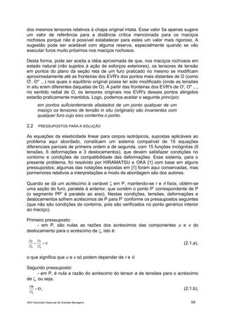 XXVI Seminário Nacional de Grandes Barragens 04
dos mesmos tensores relativos à chapa original intata. Esse valor 5a apenas sugere
um valor de referência para a distância crítica mencionada para os maciços
rochosos porque não é possível estabelecer para estes um valor mais rigoroso. A
sugestão pode ser aceitável com alguma reserva, especialmente quando se vão
executar furos muito próximos nos maciços rochosos.
Desta forma, pode ser aceita a idéia aproximada de que, nos maciços rochosos em
estado natural (não sujeitos à ação de esforços exteriores), os tensores de tensão
em pontos do plano da seção reta de um furo praticado no mesmo se modificam
aproximadamente até as fronteiras dos EVR's dos pontos mais distantes de O (como
O', O" ...) nos quais o equilíbrio original possa ter sido modificado (onde as tensões
in situ eram diferentes daquelas de O). A partir das fronteiras dos EVR's de O', O" ...,
no sentido radial de O, os tensores originais nos EVR's desses pontos atingidos
estarão praticamente mantidos. Logo, podemos aceitar o seguinte princípio:
em pontos suficientemente afastados de um ponto qualquer de um
maciço os tensores de tensão in situ (originais) são invariantes com
qualquer furo cujo eixo contenha o ponto.
2.2 PRESSUPOSTOS PARA A SOLUÇÃO
As equações da elasticidade linear para corpos isotrópicos, supostas aplicáveis ao
problema aqui abordado, constituem um sistema compatível de 15 equações
diferenciais parciais de primeira ordem e de segunda, com 15 funções incógnitas (6
tensões, 6 deformações e 3 deslocamentos), que devem satisfazer condições no
contorno e condições de compatibilidade das deformações. Esse sistema, para o
presente problema, foi resolvido por HIRAMATSU e OKA [1] com base em alguns
pressupostos; algumas das notações expostas em [1] foram aqui conservadas, mas
pormenores relativos a interpretações e modo de abordagem são dos autores.
Quando se dá um acréscimo à variável  em P, mantendo-se r e  fixos, obtém-se
uma seção do furo, paralela à anterior, que contém o ponto P’ correspondente de P
(o segmento PP’ é paralelo ao eixo). Nestas condições, tensões, deformações e
deslocamentos sofrem acréscimos de P para P’ conforme os pressupostos seguintes
(que não são condições de contorno, pois são verificados no ponto genérico interior
ao maciço).
Primeiro pressuposto:
- em P, são nulas as razões dos acréscimos das componentes u e v do
deslocamento para o acréscimo de , isto é:
0
vu






(2.1.a),
o que significa que u e v só podem depender de r e .
Segundo pressuposto:
- em P, é nula a razão do acréscimo do tensor  de tensões para o acréscimo
de , ou seja,





, (2.1.b),
 