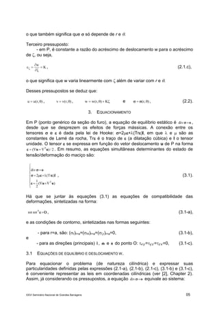 XXVI Seminário Nacional de Grandes Barragens 05
o que também significa que  só depende de r e .
Terceiro pressuposto:
- em P, é constante a razão do acréscimo de deslocamento w para o acréscimo
de , ou seja,
K
w



 , (2.1.c),
o que significa que w varia linearmente com  além de variar com r e .
Desses pressupostos se deduz que:
),r(uu  , ),r(vv  ,  K),r(ww e ),r(   , (2.2).
3. EQUACIONAMENTO
Em P (ponto genérico da seção do furo), a equação de equilíbrio estático é odiv ,
desde que se desprezem os efeitos de forças mássicas. A conexão entre os
tensores  e  é dada pela lei de Hooke: =2+(Tr)I, em que  e  são as
constantes de Lamé da rocha, Tr é o traço de  (a dilatação cúbica) e I o tensor
unidade. O tensor  se expressa em função do vetor deslocamento u de P na forma
2/)( T
uu  . Em resumo, as equações simultâneas determinantes do estado de
tensão/deformação do maciço são:










)(
2
1
)Tr(2
div
T
uu
o



, (3.1).
Há que se juntar às equações (3.1) as equações de compatibilidade das
deformações, sintetizadas na forma:
T
rotrot , (3.1-a),
e as condições de contorno, sintetizadas nas formas seguintes:
- para r=a, são: (r)r=a=(r)r=a=(r)r=a=0, (3.1-b),
e
- para as direções (principais) lˆ , mˆ e nˆ do ponto O: x’y’=y’z’=z’x’=0, (3.1-c).
3.1 EQUAÇÕES DE EQUILÍBRIO E DESLOCAMENTO W.
Para equacionar o problema (de natureza cilíndrica) e expressar suas
particularidades definidas pelas expressões (2.1-a), (2.1-b), (2.1-c), (3.1-b) e (3.1-c),
é conveniente representar as leis em coordenadas cilíndricas (ver [2], Chapter 2).
Assim, já considerando os pressupostos, a equação odiv equivale ao sistema:
 