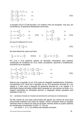 XXVI Seminário Nacional de Grandes Barragens 06




































(c),0
rr
1
r
(b),0
r
2
r
1
r
(a),0
rr
1
r
rr
rr
rrr
, (3.2);
a equação =2+(Tr)I equivale a um sistema único de equações, mas que, por
conveniência, se apresenta desdobrado nas formas:



















(c),K2e
(b)),
r
uv
r
1
(2e
(a),
r
u
2er
, (3.3) e
























(c)),
u
r
1
r
v
r
v
(
(b),
r
w
(a),
w
r
1
r
r , (3.4);
em que K é dada por (2.1-c) e
K
v
r
1
r
u
r
u
eTr 





 , (3.5),
de onde deduzimos, para uso futuro,
)
r
u
ru()Ke(r
v





(3.5-a) e )
r
u
r
u
()Ke(
v
r
1





, (3.5-b).
Por (3.3) e (3.4) podemos calcular as derivadas necessárias para posterior
substituição de resultados em (3.2). Assim procedendo, operando e simplificando,
encontram-se as equações:


















































(c),0
w
r
1
r
w
r
1
r
w
(b),0)
u
r
2v
r
1
r
v
r
v
r
1
r
v
(
e
r
1
)(
(a),0)
v
r
2u
r
1
r
u
r
u
r
1
r
u
(
r
e
)(
2
2
22
2
22
2
222
2
22
2
222
2
, (3.6).
Note-se que a equação (c) em (3.6) pode ser integrada imediatamente. Entretanto,
considerando (3.5), vê-se que a equação (a) em (3.6) apresenta derivada de v em
relação a , bem como a equação (b) apresenta derivada de u em relação . A
eliminação dessas derivadas poderá gerar equações em que apenas as letras u e v
estejam submetidas às derivações parciais; a integração dessas equações será
realizada no item 3.4.
3.2 UM MESMO TENSOR DE TENSÕES EM DIFERENTES SISTEMAS DE COORDENADAS
Os três vetores de uma base ortonormada são ligados aos vetores de outra base
ortonormada mediante uma matriz de rotação. Vamos considerar todas as relações
matriciais entre os vetores de cada par de bases vetoriais dentre os quatro sistemas
de coordenadas considerados no item 1.2. Tem-se:
- por serem lˆ , mˆ e nˆ os unitários das direções principais:
 