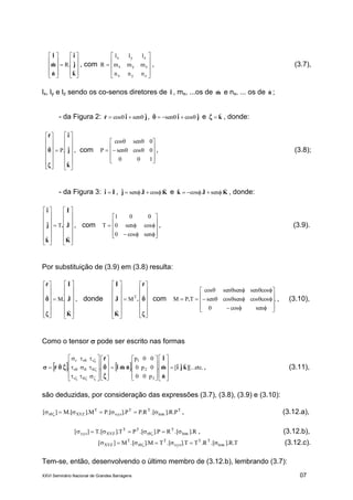XXVI Seminário Nacional de Grandes Barragens 07





















k
j
i
n
m
l
ˆ
ˆ
ˆ
R.
ˆ
ˆ
ˆ
, com











zyx
zyx
zyx
nnn
mmm
lll
R , (3.7),
lx, ly e lz sendo os co-senos diretores de lˆ , mx, ...os de mˆ e nx, ... os de nˆ ;
- da Figura 2: jir ˆsenˆcosˆ  , ji ˆcosˆsenˆ  e kˆˆ  , donde:





























k
j
ir
ˆ
ˆ
ˆ
.Pˆ
ˆ

 , com













 cossen
sencos
P , (3.8);
- da Figura 3: Ii ˆˆ  , KJj ˆcosˆsenˆ  e KJk ˆsenˆcosˆ  , donde:





























K
J
I
.
k
j
i
ˆ
ˆ
ˆ
T
ˆ
ˆ
ˆ
, com














sencos
cossen0
01
T , (3.9).
Por substituição de (3.9) em (3.8) resulta:





























K
J
Ir
ˆ
ˆ
ˆ
.Mˆ
ˆ

 , donde






























ˆ
ˆ
M
ˆ
ˆ
ˆ
T
r
.
K
J
I
com .
sencos
coscossencossen
cossensensencos
TPM













 . , (3.10),
Como o tensor  pode ser escrito nas formas
    etc.][...ˆˆˆ[
ˆ
ˆ
ˆ
.
p00
0p0
00p
.ˆˆˆ
ˆ
ˆ
ˆ
..ˆˆˆ
3
2
1
r
r
rrr
kji
n
m
l
nml
r
r 

















































 , (3.11),
são deduzidas, por consideração das expressões (3.7), (3.8), (3.9) e (3.10):
T
lmn
TT
xyz
T
XYZr P.R]..[R.PP]..[PM]..[M][   , (3.12.a),
R]..[RP]..[PT]..[T][ lmn
T
r
TT
XYZxyz   , (3.12.b),
T.R]..[R.TT]..[TM]..[M][ lmn
TT
xyz
T
r
T
XYZ   (3.12.c).
Tem-se, então, desenvolvendo o último membro de (3.12.b), lembrando (3.7):
 