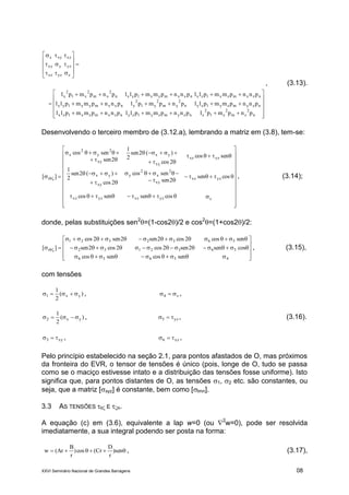 XXVI Seminário Nacional de Grandes Barragens 08






























n
2
zm
2
zl
2
znzymzylzynzxmzxlzx
nzymzylzyn
2
ym
2
yl
2
ynxxmyxlyx
nzxmzxlzxnxxmyxlyxn
2
xm
2
xl
2
x
zyzxz
yzyxy
xzxyx
pnpmplpnnpmmpllpnnpmmpll
pnnpmmpllpnpmplpnnpmmpll
pnnpmmpllpnnpmmpllpnpmpl
, (3.13).
Desenvolvendo o terceiro membro de (3.12.a), lembrando a matriz em (3.8), tem-se:



































 
zyzxzyzxz
yzxz
xy
2
x
2
y
xy
yx
yzxz
xy
yx
xy
2
y
2
x
r
cossensencos
cossen
2sen
sencos
2cos
)(2sen
2
1
sencos
2cos
)(2sen
2
1
2sen
sencos
][ , (3.14);
donde, pelas substituições sen2
=(1-cos2)/2 e cos2
=(1+cos2)/2:













 
45656
5632132
5632321
r
sencossencos
oscsen2sen2cos2cos2sen
sencos2cos2sen2sen2cos
][ , (3.15),
com tensões
)(
2
1
yx1  , z4  ,
)(
2
1
yx2  , yz5  , (3.16).
xy3  , xz6  ,
Pelo princípio estabelecido na seção 2.1, para pontos afastados de O, mas próximos
da fronteira do EVR, o tensor de tensões é único (pois, longe de O, tudo se passa
como se o maciço estivesse intato e a distribuição das tensões fosse uniforme). Isto
significa que, para pontos distantes de O, as tensões 1, 2 etc. são constantes, ou
seja, que a matriz [xyz] é constante, bem como [lmn].
3.3 AS TENSÕES  E R.
A equação (c) em (3.6), equivalente a lap w=0 (ou 2
w=0), pode ser resolvida
imediatamente, a sua integral podendo ser posta na forma:
 sen)
r
D
Cr(cos)
r
B
Ar(w , (3.17),
 
