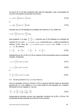 XXVI Seminário Nacional de Grandes Barragens 09
em que A, B, C e D são constantes não nulas de integração. Logo, as equações (a)
e (b) em (3.4) podem ser escritas nas formas:
]cos)
r
D
C(sen)
r
B
A([ 22
 (3.18),
e
]sen)
r
D
C(cos)
r
B
A[( 22r  , (3.19).
Impondo que (3.19) satisfaça as condições de contorno (3.1-b), obtém-se:
 sen)
a
C/D
1(Ccos)
a
A/B
1(A0 22
,
para qualquer , ou seja: 2
a
C
D
A
B
 . Impondo que (3.18) satisfaça as condições de
contorno (3.1-c), vem: )cosCAsen(  . Lembrando que  pode ser extraída do
sistema (3.16), deve ser:  sencos)cosCAsen( 65 . Então: C5  e
A6  . Em resumo:


 6
A , 26
aB


 ,


 5
C , e 25
aD


 , (3.20).
Substituindo-se em (3.18) e (3.19) os valores (3.20) encontrados para as constantes
resultam, finalmente:
)sencos)(
r
a
1( 652
2
 , (3.21),
)cossen)(
r
a
1( 652
2
r  , (3.22),
e
)enscos)(
r
a
1(
1
r
w
562
2


 , (3.23).
3.4 OS DESLOCAMENTOS u E v, E A DILATÂNCIA e.
Com as equações (3.6-(a)), (3.6-(b)) e (3.5) é possível eliminar todas as derivadas
parciais de u e v em relação a r e a  para obter-se uma equação em e apenas.
Derivando (3.5) em relação a r, tem-se:
r
u
r
1
r
v
r
1v
r
1
r
u
r
u
r
e 2
22
2
2 













, (3.24),
entrevendo-se parcelas comuns nos segundos membros de (3.25) e (3.6-a). Por
substituição dessas parcelas de (3.25) em (3.6-a) resulta:
 