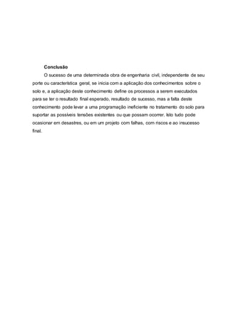 Conclusão
O sucesso de uma determinada obra de engenharia civil, independente de seu
porte ou característica geral, se inicia com a aplicação dos conhecimentos sobre o
solo e, a aplicação deste conhecimento define os processos a serem executados
para se ter o resultado final esperado, resultado de sucesso, mas a falta deste
conhecimento pode levar a uma programação ineficiente no tratamento do solo para
suportar as possíveis tensões existentes ou que possam ocorrer. Isto tudo pode
ocasionar em desastres, ou em um projeto com falhas, com riscos e ao insucesso
final.
 