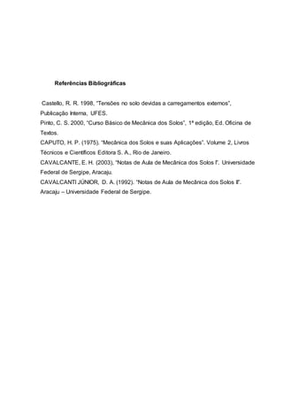 Referências Bibliográficas
Castello, R. R. 1998, “Tensões no solo devidas a carregamentos externos”,
Publicação Interna, UFES.
Pinto, C. S. 2000, “Curso Básico de Mecânica dos Solos”, 1ª edição, Ed. Oficina de
Textos.
CAPUTO, H. P. (1975). “Mecânica dos Solos e suas Aplicações”. Volume 2, Livros
Técnicos e Científicos Editora S. A., Rio de Janeiro.
CAVALCANTE, E. H. (2003), “Notas de Aula de Mecânica dos Solos I”. Universidade
Federal de Sergipe, Aracaju.
CAVALCANTI JÚNIOR, D. A. (1992). “Notas de Aula de Mecânica dos Solos II”.
Aracaju – Universidade Federal de Sergipe.
 