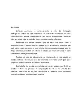 Introdução
Em física e engenharia, se denomina tensão o valor da distribuição
de forças por unidade de área em torno de um ponto material dentro de um corpo
material ou meio contínuo, assim tensão é uma medida da intensidade das forças
internas, agindo entre as partículas de um corpo de material deformável.
Percebe-se que existem variados tipos de forças que atuam sobre a
superfície formando diversas tensões, qualquer ponto no interior da massa de solo
está sujeito a esforços devido ao peso próprio, além daqueles gerados pela ação de
forças externas que resultam em estados de tensão, que variam em função do plano
considerado, assim gerando recalque.
Recalque se trata do adensamento ou rebaixamento do solo devido as
tensões sofridas pelo solo, no caso da construção o momento gerado pela peso
próprio do edifício pode levar a ocorrência do recalque.
Este trabalho visa abordar os recalques que ocorrem ou ocorreram devido as
tensões ou falhas no processo de compactação do solo ou na fundação das
mesmas, enfatizando as soluções encontradas e adotadas para resolverem
possíveis problemas ocasionados por recalque.
 