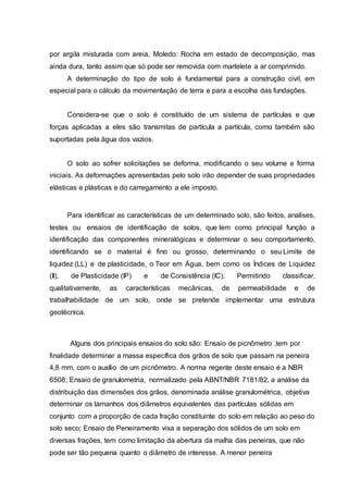 por argila misturada com areia, Moledo: Rocha em estado de decomposição, mas
ainda dura, tanto assim que só pode ser removida com martelete a ar comprimido.
A determinação do tipo de solo é fundamental para a construção civil, em
especial para o cálculo da movimentação de terra e para a escolha das fundações.
Considera-se que o solo é constituído de um sistema de partículas e que
forças aplicadas a eles são transmitas de partícula a partícula, como também são
suportadas pela água dos vazios.
O solo ao sofrer solicitações se deforma, modificando o seu volume e forma
iniciais. As deformações apresentadas pelo solo irão depender de suas propriedades
elásticas e plásticas e do carregamento a ele imposto.
Para identificar as características de um determinado solo, são feitos, analises,
testes ou ensaios de identificação de solos, que tem como principal função a
identificação das componentes mineralógicas e determinar o seu comportamento,
identificando se o material é fino ou grosso, determinando o seu Limite de
liquidez (LL) e de plasticidade, o Teor em Água, bem como os Índices de Liquidez
(Il), de Plasticidade (IP) e de Consistência (IC). Permitindo classificar,
qualitativamente, as características mecânicas, de permeabilidade e de
trabalhabilidade de um solo, onde se pretende implementar uma estrutura
geotécnica.
Alguns dos principais ensaios do solo são: Ensaio de picnômetro ,tem por
finalidade determinar a massa específica dos grãos de solo que passam na peneira
4,8 mm, com o auxílio de um picnômetro. A norma regente deste ensaio é a NBR
6508; Ensaio de granulometria, normalizado pela ABNT/NBR 7181/82, a análise da
distribuição das dimensões dos grãos, denominada análise granulométrica, objetiva
determinar os tamanhos dos diâmetros equivalentes das partículas sólidas em
conjunto com a proporção de cada fração constituinte do solo em relação ao peso do
solo seco; Ensaio de Peneiramento visa a separação dos sólidos de um solo em
diversas frações, tem como limitação da abertura da malha das peneiras, que não
pode ser tão pequena quanto o diâmetro de interesse. A menor peneira
 