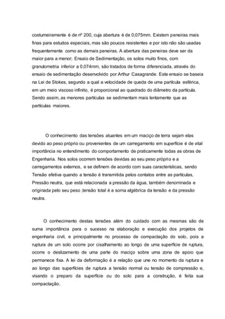 costumeiramente é de nº 200, cuja abertura é de 0,075mm. Existem peneiras mais
finas para estudos especiais, mas são poucos resistentes e por isto não são usadas
frequentemente como as demais peneiras. A abertura das peneiras deve ser da
maior para a menor; Ensaio de Sedimentação, os solos muito finos, com
granulometria inferior a 0,074mm, são tratados de forma diferenciada, através do
ensaio de sedimentação desenvolvido por Arthur Casagrande. Este ensaio se baseia
na Lei de Stokes, segundo a qual a velocidade de queda de uma partícula esférica,
em um meio viscoso infinito, é proporcional ao quadrado do diâmetro da partícula.
Sendo assim, as menores partículas se sedimentam mais lentamente que as
partículas maiores.
O conhecimento das tensões atuantes em um maciço de terra sejam elas
devido ao peso próprio ou provenientes de um carregamento em superfície é de vital
importância no entendimento do comportamento de praticamente todas as obras de
Engenharia. Nos solos ocorrem tensões devidas ao seu peso próprio e a
carregamentos externos, e se definem de acordo com suas características, sendo
Tensão efetiva quando a tensão é transmitida pelos contatos entre as partículas,
Pressão neutra, que está relacionada a pressão da água, também denominada e
originada pelo seu peso ,tensão total é a soma algébrica da tensão e da pressão
neutra.
O conhecimento destas tensões além do cuidado com as mesmas são de
suma importância para o sucesso na elaboração e execução dos projetos de
engenharia civil, e principalmente no processo de compactação do solo, pois a
ruptura de um solo ocorre por cisalhamento ao longo de uma superfície de ruptura,
ocorre o deslizamento de uma parte do maciço sobre uma zona de apoio que
permanece fixa. A lei da deformação é a relação que une no momento da ruptura e
ao longo das superfícies de ruptura a tensão normal ou tensão de compressão e,
visando o preparo da superfície ou do solo para a construção, é feita sua
compactação.
 