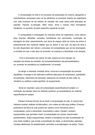 A compactação do solo é um processo de preparação do mesmo, agregando-o
características necessária para se ter eficiência no processo diverso da engenharia
civil, este processo se da através da redução dos seus vazios pela aplicação de
pressão, impacto ou vibração. Além disso, torna o maciço mais homogêneo
resultando no aumento do peso específico aparente do solo.
A compactação é empregada em diversas obras de engenharia, como aterros
para diversas utilidades, camadas constitutivas dos pavimentos, construção de
barragens de terra, preenchimento com terra do espaço atrás de muros de arrimo e
preenchimento das inúmeras valetas que se abrem d nas ruas. Os tipos de obra e
de solo disponíveis vão indicar o processo de compactação que vai ser empregado,
a umidade em que o solo deve se encontrar na ocasião e a densidade a ser atingida.
Com a diminuição dos vazios do solo, espera-se uma redução da
variação dos teores de umidade, da compressibilidade e da permeabilidade e
um aumento da resistência ao cisalhamento e à erosão.
Ao atingir a chamada umidade ótima, inicia-se a compactação da camada
espalhada. A energia a ser aplicada é definida pelo peso do compressor, quantidade
de passadas, velocidade de operação, espessura da camada de solo solta, se
vibratória ou estática e pela superfície do equipamento.
Deve-se respeitar o grau de compactação especificada em projeto e a
inclinação dos taludes deve ser definida conforme as características do material,
especificada em projeto.
Existem diversas formas de se medir a compactação do solo. A maioria dos
métodos envolve análises de laboratório, com coleta de solo para análise. Diversos
parâmetros da física do solo podem ser usados como indicativos para a
compactação, como a densidade, porosidade e outros. Existem, também,
equipamentos que permitem medir a compactação em campo, denominada
penetrômetros. Estes equipamentos medem a resistência do solo à penetração de
uma haste metálica, que simula a penetração de raízes ou ferramentas agrícolas.
Versões eletrônicas de penetrômetros permitem a armazenagem de dados. Todos
 