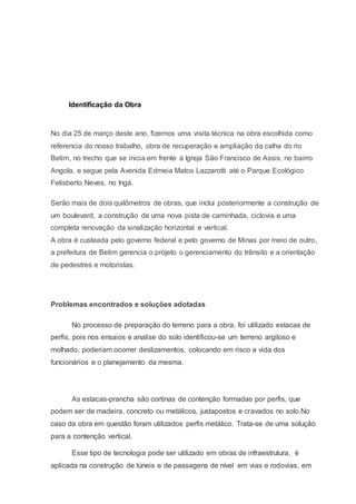 Identificação da Obra
No dia 25 de março deste ano, fizemos uma visita técnica na obra escolhida como
referencia do nosso trabalho, obra de recuperação e ampliação da calha do rio
Betim, no trecho que se inicia em frente à Igreja São Francisco de Assis, no bairro
Angola, e segue pela Avenida Edmeia Matos Lazzarotti até o Parque Ecológico
Felisberto Neves, no Ingá.
Serão mais de dois quilômetros de obras, que inclui posteriormente a construção de
um boulevard, a construção de uma nova pista de caminhada, ciclovia e uma
completa renovação da sinalização horizontal e vertical.
A obra é custeada pelo governo federal e pelo governo de Minas por meio de outro,
a prefeitura de Betim gerencia o projeto o gerenciamento do trânsito e a orientação
de pedestres e motoristas.
Problemas encontrados e soluções adotadas
No processo de preparação do terreno para a obra, foi utilizado estacas de
perfis, pois nos ensaios e analise do solo identificou-se um terreno argiloso e
molhado, poderiam ocorrer deslizamentos, colocando em risco a vida dos
funcionários e o planejamento da mesma.
As estacas-prancha são cortinas de contenção formadas por perfis, que
podem ser de madeira, concreto ou metálicos, justapostos e cravados no solo.No
caso da obra em questão foram utilizados perfis metálico. Trata-se de uma solução
para a contenção vertical.
Esse tipo de tecnologia pode ser utilizado em obras de infraestrutura, é
aplicada na construção de túneis e de passagens de nível em vias e rodovias, em
 