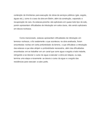 contenção de trincheiras para execução de obras de serviços públicos (gás, esgoto,
águas etc.), como é o caso da obra em Betim, além da construção, expansão e
recuperação de cais. As estacas-prancha são aplicáveis em quase todo tipo de solo,
porém apresentam dificuldades de introdução em solos duros, não sendo aplicáveis
em blocos rochosos.
Como mencionado, estacas apresentam dificuldades de introdução em
terrenos rochosos, e foi exatamente o que aconteceu na obra analisada, foram
encontradas rochas em certa profundidade do terreno, o que dificultava a introdução
das estacas e que elas atinjam a profundidade necessária, além das dificuldades
encontradas em se trabalhar em um canal que corre agua e esgoto a todo instante,
obrigando a se desviar o curso da agua e executar a obra por etapas, ou seja,
termina uma etapa e novamente se desvia o curso da agua e o esgoto das
residências para executar a outra parte.
 