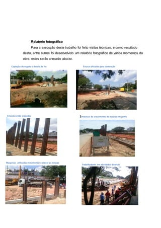 Relatório fotográfico
Para a execução deste trabalho foi feito visitas técnicas, e como resultado
desta, entre outros foi desenvolvido um relatório fotográfico de vários momentos da
obra, estes serão anexado abaixo.
Captação de esgoto e desvio do rio Estacas afixadas para contenção
Estacas sendo cravadas 1Processo de cravamento de estacas em perfis
Maquinas utilizadas movimentar e cravar as estacas
Trabalhadores em atividades diversas
 